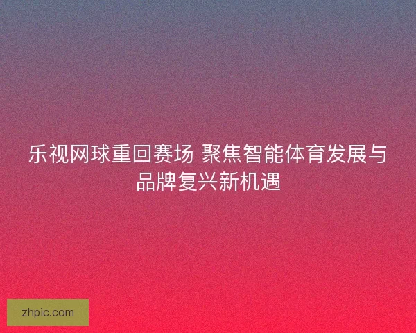 乐视网球重回赛场 聚焦智能体育发展与品牌复兴新机遇 乐视网球重回赛场 聚焦智能体育发展与品牌复兴新机遇