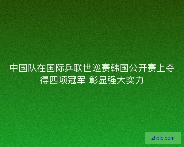 中国队在国际乒联世巡赛韩国公开赛上夺得四项冠军 彰显强大实力