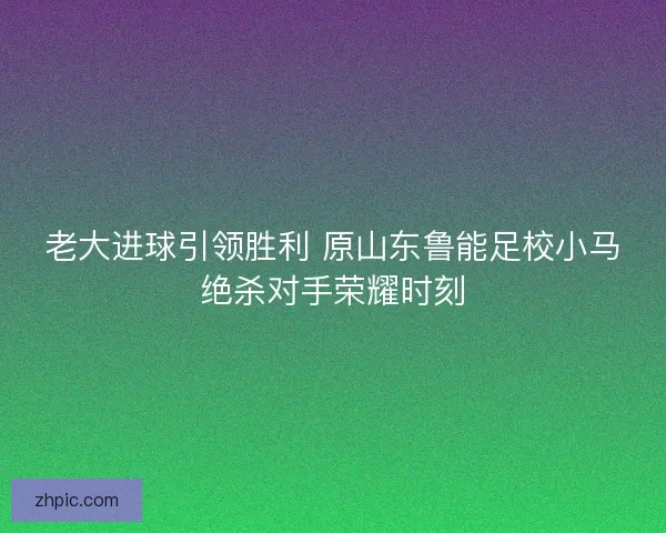 老大进球引领胜利 原山东鲁能足校小马绝杀对手荣耀时刻 老大进球引领胜利 原山东鲁能足校小马绝杀对手荣耀时刻