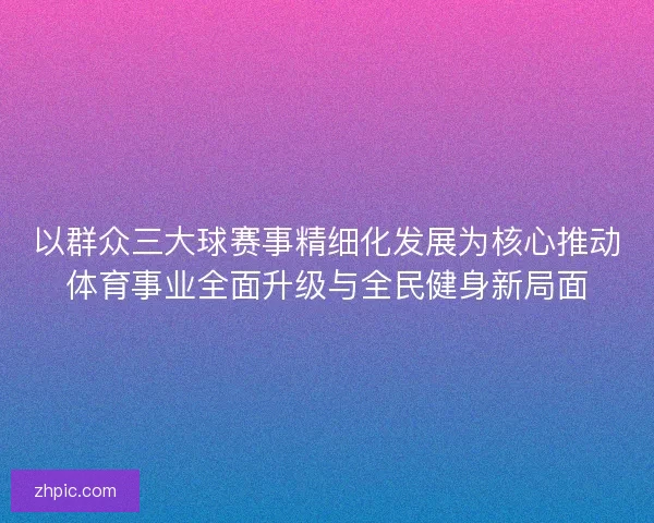 以群众三大球赛事精细化发展为核心推动体育事业全面升级与全民健身新局面 以群众三大球赛事精细化发展为核心推动体育事业全面升级与全民健身新局面
