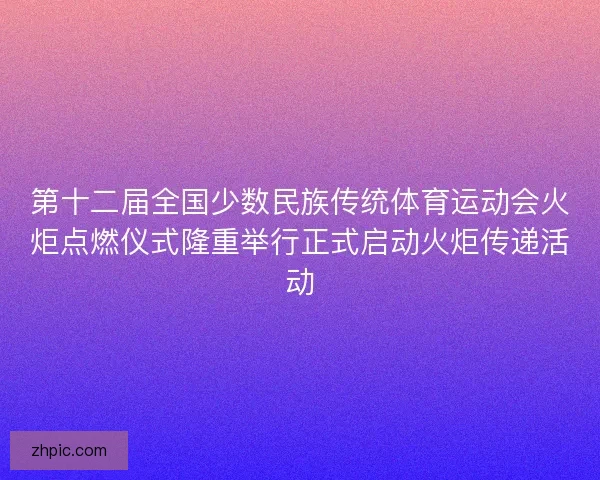 第十二届全国少数民族传统体育运动会火炬点燃仪式隆重举行正式启动火炬传递活动