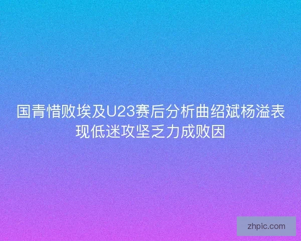 国青惜败埃及U23赛后分析曲绍斌杨溢表现低迷攻坚乏力成败因