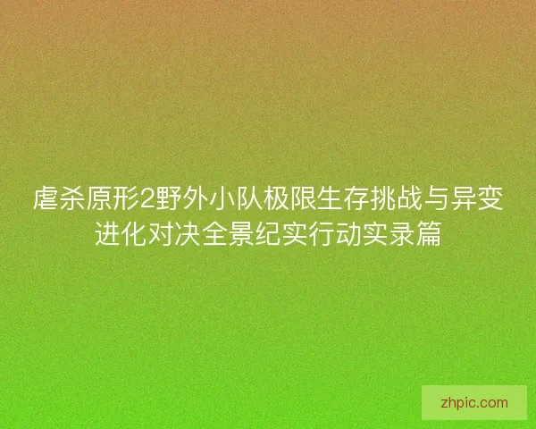 虐杀原形2野外小队极限生存挑战与异变进化对决全景纪实行动实录篇
