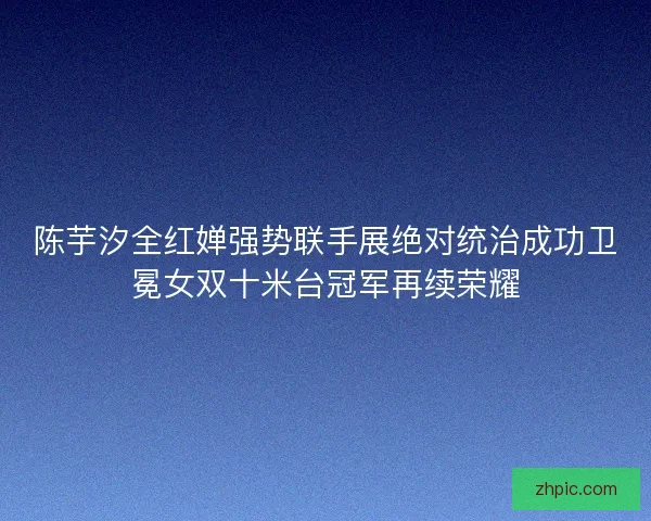 陈芋汐全红婵强势联手展绝对统治成功卫冕女双十米台冠军再续荣耀