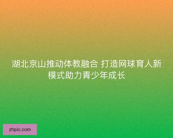 湖北京山推动体教融合 打造网球育人新模式助力青少年成长 湖北京山推动体教融合 打造网球育人新模式助力青少年成长