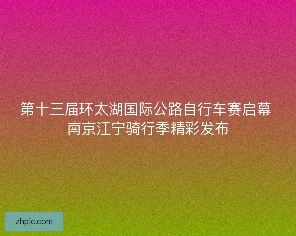 第十三届环太湖国际公路自行车赛启幕 南京江宁骑行季精彩发布 第十三届环太湖国际公路自行车赛启幕 南京江宁骑行季精彩发布
