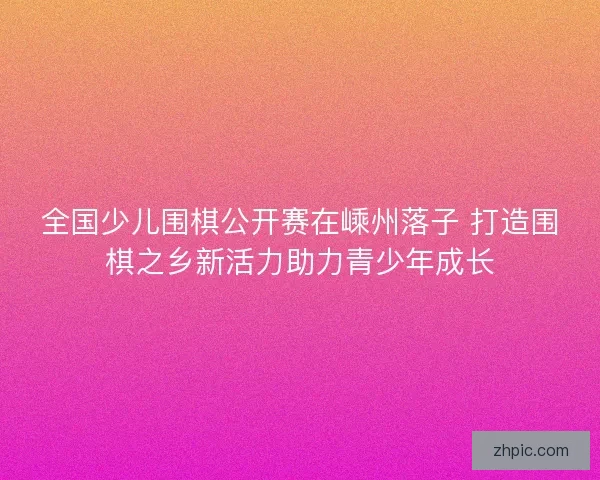 全国少儿围棋公开赛在嵊州落子 打造围棋之乡新活力助力青少年成长 全国少儿围棋公开赛在嵊州落子 打造围棋之乡新活力助力青少年成长