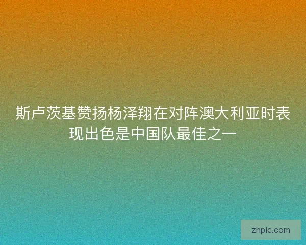 斯卢茨基赞扬杨泽翔在对阵澳大利亚时表现出色是中国队最佳之一 斯卢茨基赞扬杨泽翔在对阵澳大利亚时表现出色是中国队最佳之一