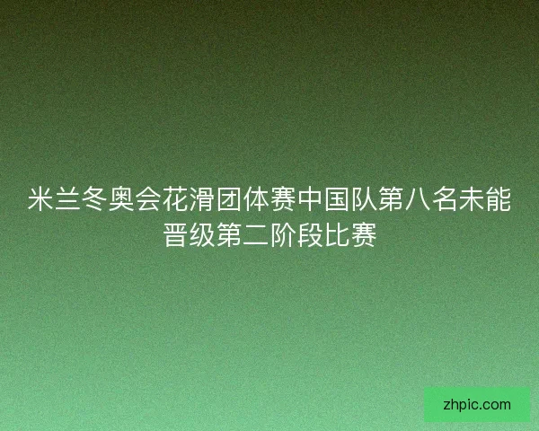 米兰冬奥会花滑团体赛中国队第八名未能晋级第二阶段比赛