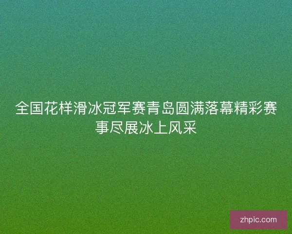 全国花样滑冰冠军赛青岛圆满落幕精彩赛事尽展冰上风采