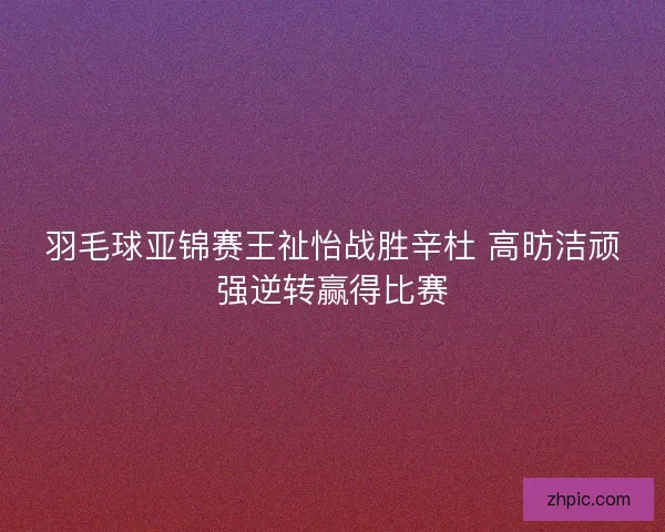羽毛球亚锦赛王祉怡战胜辛杜 高昉洁顽强逆转赢得比赛
