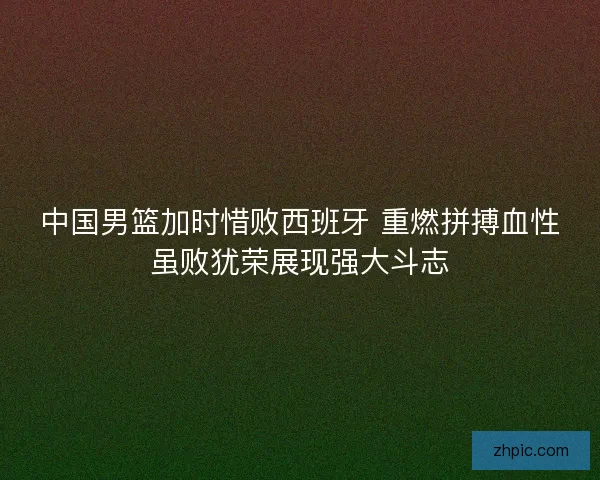 中国男篮加时惜败西班牙 重燃拼搏血性虽败犹荣展现强大斗志