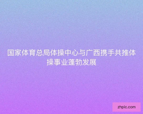 国家体育总局体操中心与广西携手共推体操事业蓬勃发展