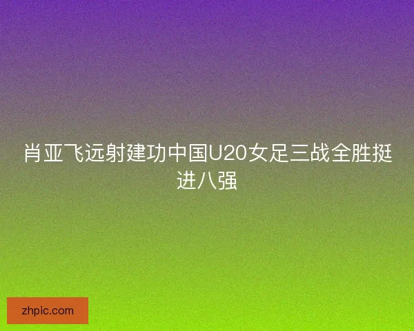 肖亚飞远射建功中国U20女足三战全胜挺进八强 肖亚飞远射建功中国U20女足三战全胜挺进八强