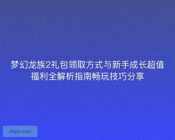 梦幻龙族2礼包领取方式与新手成长超值福利全解析指南畅玩技巧分享