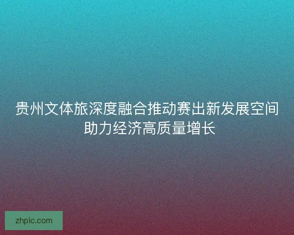 贵州文体旅深度融合推动赛出新发展空间 助力经济高质量增长 贵州文体旅深度融合推动赛出新发展空间 助力经济高质量增长